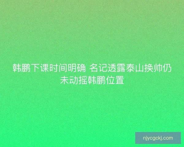 韩鹏下课时间明确 名记透露泰山换帅仍未动摇韩鹏位置
