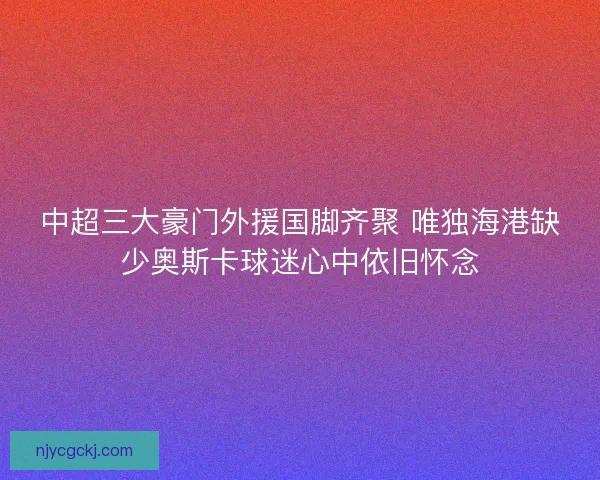 中超三大豪门外援国脚齐聚 唯独海港缺少奥斯卡球迷心中依旧怀念