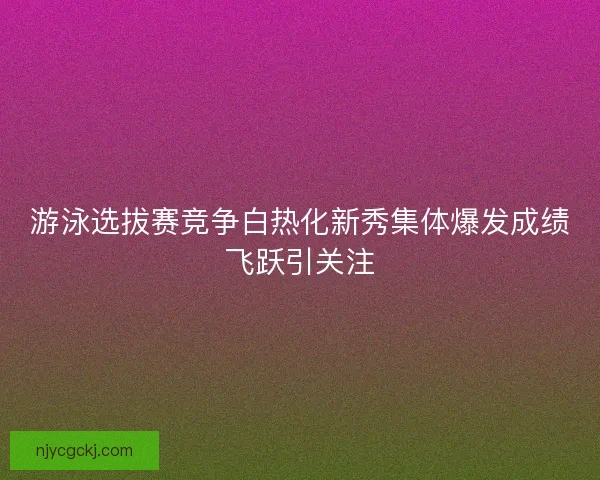 游泳选拔赛竞争白热化新秀集体爆发成绩飞跃引关注