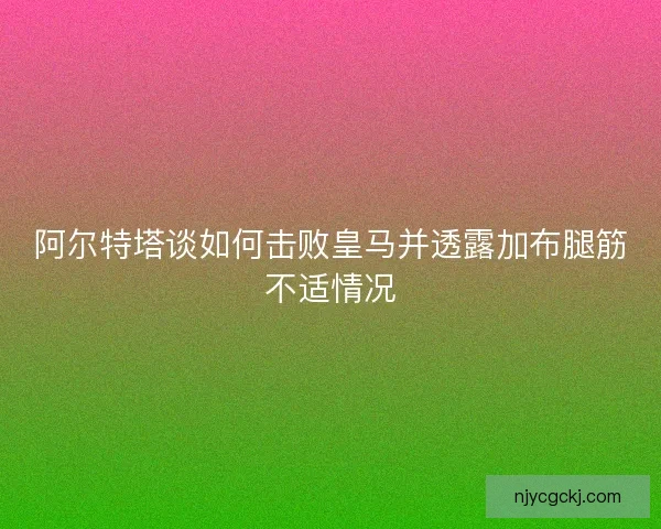 阿尔特塔谈如何击败皇马并透露加布腿筋不适情况